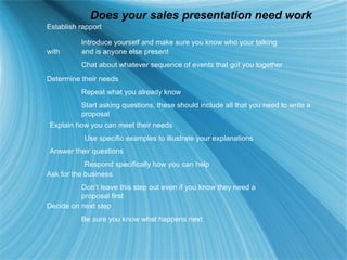 Does your sales presentation need work Establish rapport Introduce yourself and make sure you know who your talking with  and is anyone else present Chat about whatever sequence of events that got you together Determine their needs Repeat what you already know Start asking questions, these should include all that you need to write a  proposal  Explain how you can meet their needs Use specific examples to illustrate your explanations Answer their questions Respond specifically how you can help Ask for the business Don’t leave this step out even if you know they need a  proposal first Decide on next step Be sure you know what happens next 