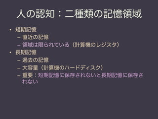 人の認知：二種類の記憶領域
•  短期記憶
   –  直近の記憶
   –  領域は限られている（計算機のレジスタ）
•  長期記憶
   –  過去の記憶
   –  大容量（計算機のハードディスク）
   –  重要：短期記憶に保存されないと長期記憶に保存さ
      れない
 