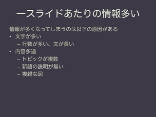 一スライドあたりの情報多い
情報が多くなってしまうのは以下の原因がある
•  文字が多い
   –  行数が多い、文が長い
•  内容多過
   –  トピックが複数
   –  新語の説明が無い
   –  複雑な図
 