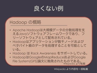 良くない例

Hadoop の概略
•  Apache Hadoopは大規模データの分散処理を支
   えるJavaソフトウェアフレームワークであり、フ
   リーソフトウェアとして配布されている。
•  Hadoopはアプリケーションが数千ノードおよび
   ペタバイト級のデータを処理することを可能として
   いる。
•  Hadoop は Rack Awareness をサポートしている。
•  HadoopはGoogleのMapReduceおよびGoogle
   File System(GFS)論文に触発されたものである。
                         Wikipedia より転載

                    Wikipedia より内容を一部転載
 