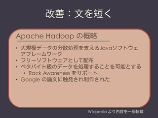 改善：文を短く

Apache Hadoop の概略
•  大規模データの分散処理を支えるJavaソフトウェ
   アフレームワーク
•  フリーソフトウェアとして配布
•  ペタバイト級のデータを処理することを可能とする
    •  Rack Awareness をサポート
•  Google の論文に触発され制作された




               Wikipedia より内容を一部転載
 