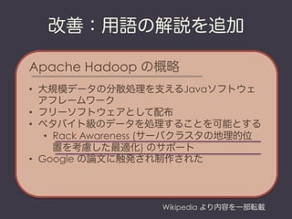 改善：用語の解説を追加

Apache Hadoop の概略
•  大規模データの分散処理を支えるJavaソフトウェ
   アフレームワーク
•  フリーソフトウェアとして配布
•  ペタバイト級のデータを処理することを可能とする
    •  Rack Awareness (サーバクラスタの地理的位
       置を考慮した最適化) のサポート
•  Google の論文に触発され制作された



                    Wikipedia より内容を一部転載
 