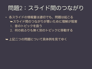 問題2：スライド間のつながり
•  各スライドの情報量は適切でも、問題は起こる
   ➥ スライド間のつながりが悪いために理解が阻害
   1.  昔のトピックを扱う
   2.  何の前ふりも無く別のトピックに移動する

➥ 上記二つの問題について具体例を見てゆく
 