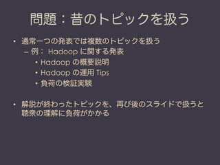 問題：昔のトピックを扱う
•  通常一つの発表では複数のトピックを扱う
   –  例： Hadoop に関する発表
       •  Hadoop の概要説明
       •  Hadoop の運用 Tips
       •  負荷の検証実験

•  解説が終わったトピックを、再び後のスライドで扱うと
   聴衆の理解に負荷がかかる
 