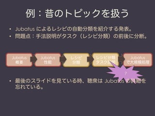 例：昔のトピックを扱う
•  Jubatus によるレシピの自動分類を紹介する発表。
•  問題点：手法説明がタスク（レシピ分類）の前後に分断。



Jubatus   Jubatus   レシピ   レシピ分類       Jubatus
  概要        性能       分類   タスク説明      で大規模処理

                                    
                                     ？

•  最後のスライドを見ている時、聴衆は Jubatus の詳細を
   忘れている。
 