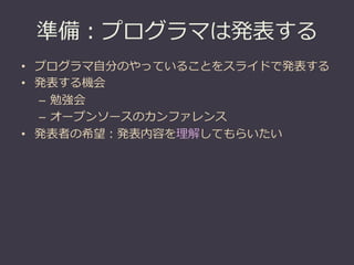 準備：プログラマは発表する
•  プログラマ⾃自分のやっていることをスライドで発表する
•  発表する機会
   –  勉強会
   –  オープンソースのカンファレンス
•  発表者の希望：発表内容を理理解してもらいたい
 