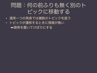 問題：何の前ふりも無く別のト
    ピックに移動する
•  通常一つの発表では複数のトピックを扱う
•  トピックが遷移するときに情報が無い
   ➥ 聴衆を置いてけぼりにする
 