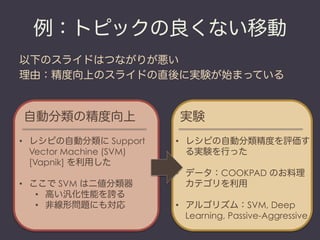 例：トピックの良くない移動
以下のスライドはつながりが悪い
理由：精度向上のスライドの直後に実験が始まっている


自動分類の精度向上                  実験
•  レシピの自動分類に Support      •  レシピの自動分類精度を評価す
   Vector Machine (SVM)      る実験を行った
   [Vapnik] を利用した
                          •  データ：COOKPAD のお料理
•  ここで SVM は二値分類器            カテゴリを利用
    •  高い汎化性能を誇る
    •  非線形問題にも対応          •  アルゴリズム：SVM, Deep
                             Learning, Passive-Aggressive
 