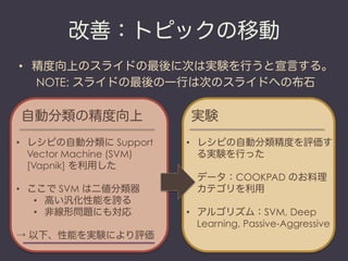 改善：トピックの移動
•  精度向上のスライドの最後に次は実験を行うと宣言する。
   NOTE: スライドの最後の一行は次のスライドへの布石

自動分類の精度向上                  実験
•  レシピの自動分類に Support      •  レシピの自動分類精度を評価す
   Vector Machine (SVM)      る実験を行った
   [Vapnik] を利用した
                          •  データ：COOKPAD のお料理
•  ここで SVM は二値分類器            カテゴリを利用
    •  高い汎化性能を誇る
    •  非線形問題にも対応          •  アルゴリズム：SVM, Deep
                             Learning, Passive-Aggressive
→ 以下、性能を実験により評価
 