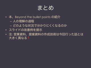 まとめ
•  本、Beyond the bullet points の紹介
   –  人の理解の過程
   –  どのような状況で分かりにくくなるのか
•  スライドの改善例を提示
•  注: 営業資料、提案資料の作成技術は今回行った話とは
   大きく異なる❗
 