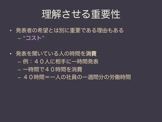 理解させる重要性
•  発表者の希望とは別に重要である理由もある
   –  “コスト”

•  発表を聞いている人の時間を消費
   –  例：４０人に相手に一時間発表
   –  一時間で４０時間を消費
   –  ４０時間＝一人の社員の一週間分の労働時間
 