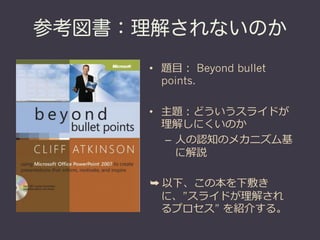 参考図書：理解されないのか
     •  題⽬目： Beyond bullet
        points.

     •  主題：どういうスライドが
        理理解しにくいのか
         –  ⼈人の認知のメカニズム基
            に解説

     ➥ 以下、この本を下敷き
       に、”スライドが理理解され
       るプロセス” を紹介する。
 