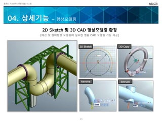 플랜트 구조엔지니어링 통합 시스템
04. 상세기능 – 형상모델링
2D Sketch 및 3D CAD 형상모델링 환경
(배관 및 설비형상 모델링에 필요한 범용 CAD 모델링 기능 제공)
Revolve Extrude
2D Sketch 3D Copy
21
 
