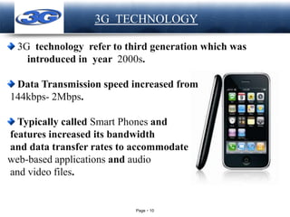 Page 10
LOGO 3G TECHNOLOGY
3G technology refer to third generation which was
introduced in year 2000s.
Data Transmission speed increased from
144kbps- 2Mbps.
Typically called Smart Phones and
features increased its bandwidth
and data transfer rates to accommodate
web-based applications and audio
and video files.
 