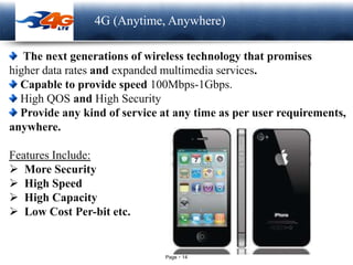 Page 14
LOGO 4G (Anytime, Anywhere)
The next generations of wireless technology that promises
higher data rates and expanded multimedia services.
Capable to provide speed 100Mbps-1Gbps.
High QOS and High Security
Provide any kind of service at any time as per user requirements,
anywhere.
Features Include:
 More Security
 High Speed
 High Capacity
 Low Cost Per-bit etc.
 