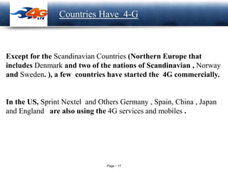 Page 17
LOGO Countries Have 4-G
Except for the Scandinavian Countries (Northern Europe that
includes Denmark and two of the nations of Scandinavian , Norway
and Sweden. ), a few countries have started the 4G commercially.
In the US, Sprint Nextel and Others Germany , Spain, China , Japan
and England are also using the 4G services and mobiles .
 