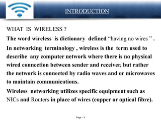 Page 3
LOGO INTRODUCTION
WHAT IS WIRELESS ?
The word wireless is dictionary defined “having no wires ” .
In networking terminology , wireless is the term used to
describe any computer network where there is no physical
wired connection between sender and receiver, but rather
the network is connected by radio waves and or microwaves
to maintain communications.
Wireless networking utilizes specific equipment such as
NICs and Routers in place of wires (copper or optical fibre).
 