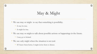 May & Might
• We use may or might to say that something is possibility.
• It may be true.
• It might be true.
• We use may or might to talk about possible actions or happenings in the future.
• I may go to Ireland.
• We use only might when the situation is not real.
• If I knew them better, I might invite them to dinner.
 