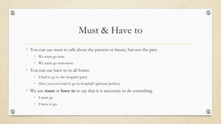 Must & Have to
• You can use must to talk about the present or future, but not the past.
• We must go now.
• We must go tomorrow.
• You can use have to in all forms.
• I had to go to the hospital (past)
• Have you ever had to go to hospital? (present perfect)
• We use must or have to to say that it is necessary to do something.
• I must go
• I have to go.
 