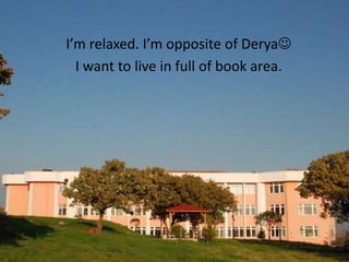 I’m relaxed. I’m opposite of Derya
  I want to live in full of book area.
 