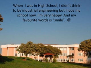 When I was in High School, I didn’t think
to be industrial engineering but I love my
   school now. I’m very happy. And my
      favourite words is “smile”. 
 