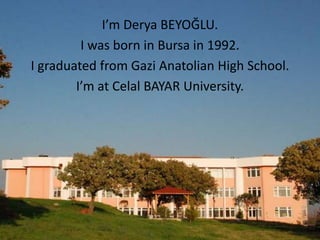 I’m Derya BEYOĞLU.
         I was born in Bursa in 1992.
I graduated from Gazi Anatolian High School.
        I’m at Celal BAYAR University.
 