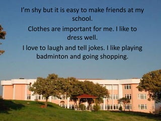 I’m shy but it is easy to make friends at my
                    school.
    Clothes are important for me. I like to
                  dress well.
 I love to laugh and tell jokes. I like playing
       badminton and going shopping.
 
