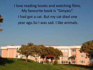 I love reading books and watching films.
      My favourite book is “Simyacı”.
   I had got a cat. But my cat died one
   year ago.So I was sad. I like animals.
 