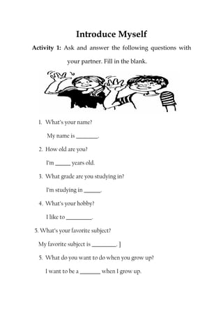 Introduce Myself
Activity 1: Ask and answer the following questions with
your partner. Fill in the blank.
1. What’s your name?
My name is .
2. How old are you?
I’m years old.
3. What grade are you studying in?
I’m studying in .
4. What’s your hobby?
I like to .
5. What’s your favorite subject?
My favorite subject is . ]
5. What do you want to do when you grow up?
I want to be a when I grow up.
 