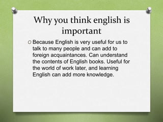 Why you think english is
important
O Because English is very useful for us to
talk to many people and can add to
foreign acquaintances. Can understand
the contents of English books. Useful for
the world of work later, and learning
English can add more knowledge.
 