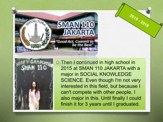 O Then I continued in high school in
2015 at SMAN 110 JAKARTA with a
major in SOCIAL KNOWLEDGE
SCIENCE. Even though I'm not very
interested in this field, but because I
can't compete with other people, I
also major in this. Until finally I could
finish it for 3 years until I graduated.
 