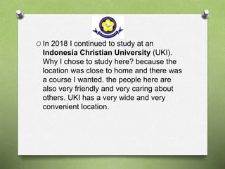 O In 2018 I continued to study at an
Indonesia Christian University (UKI).
Why I chose to study here? because the
location was close to home and there was
a course I wanted. the people here are
also very friendly and very caring about
others. UKI has a very wide and very
convenient location.
 