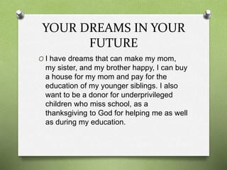 YOUR DREAMS IN YOUR
FUTURE
O I have dreams that can make my mom,
my sister, and my brother happy, I can buy
a house for my mom and pay for the
education of my younger siblings. I also
want to be a donor for underprivileged
children who miss school, as a
thanksgiving to God for helping me as well
as during my education.
 