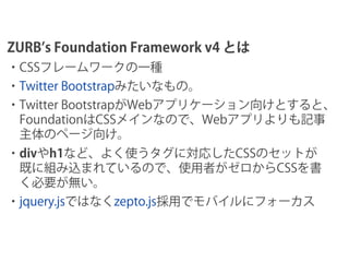 ZURB s Foundation Framework v4 とは
・CSSフレームワークの一種
・Twitter Bootstrapみたいなもの。
・Twitter BootstrapがWebアプリケーション向けとすると、
 Foundati...