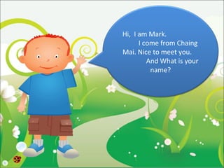 Hi, I am Mark.
      I come from Chaing
Mai. Nice to meet you.
         And What is your
          name?
 
