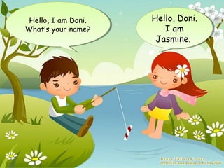 Hello, I am Doni.
 Hello, I am Doni.   Hello, Doni.
                     Hello, Doni.
What’s your name?
What’s your name?       I am
                         I am
                      Jasmine.
                      Jasmine.
 