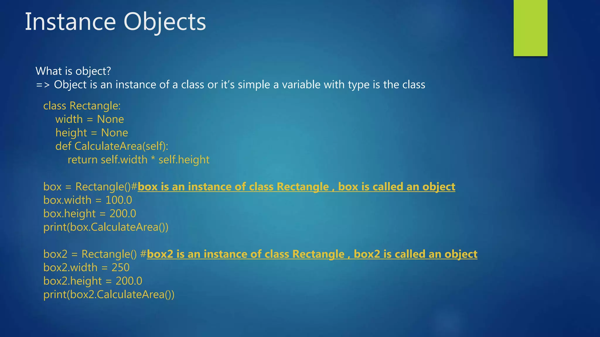 Instance Objects What is object? => Object is an instance of a class or it’s simple a variable with type is the class class Rectangle: width = None height = None def CalculateArea(self): return self.width * self.height box = Rectangle()#box is an instance of class Rectangle , box is called an object box.width = 100.0 box.height = 200.0 print(box.CalculateArea()) box2 = Rectangle() #box2 is an instance of class Rectangle , box2 is called an object box2.width = 250 box2.height = 200.0 print(box2.CalculateArea()) 