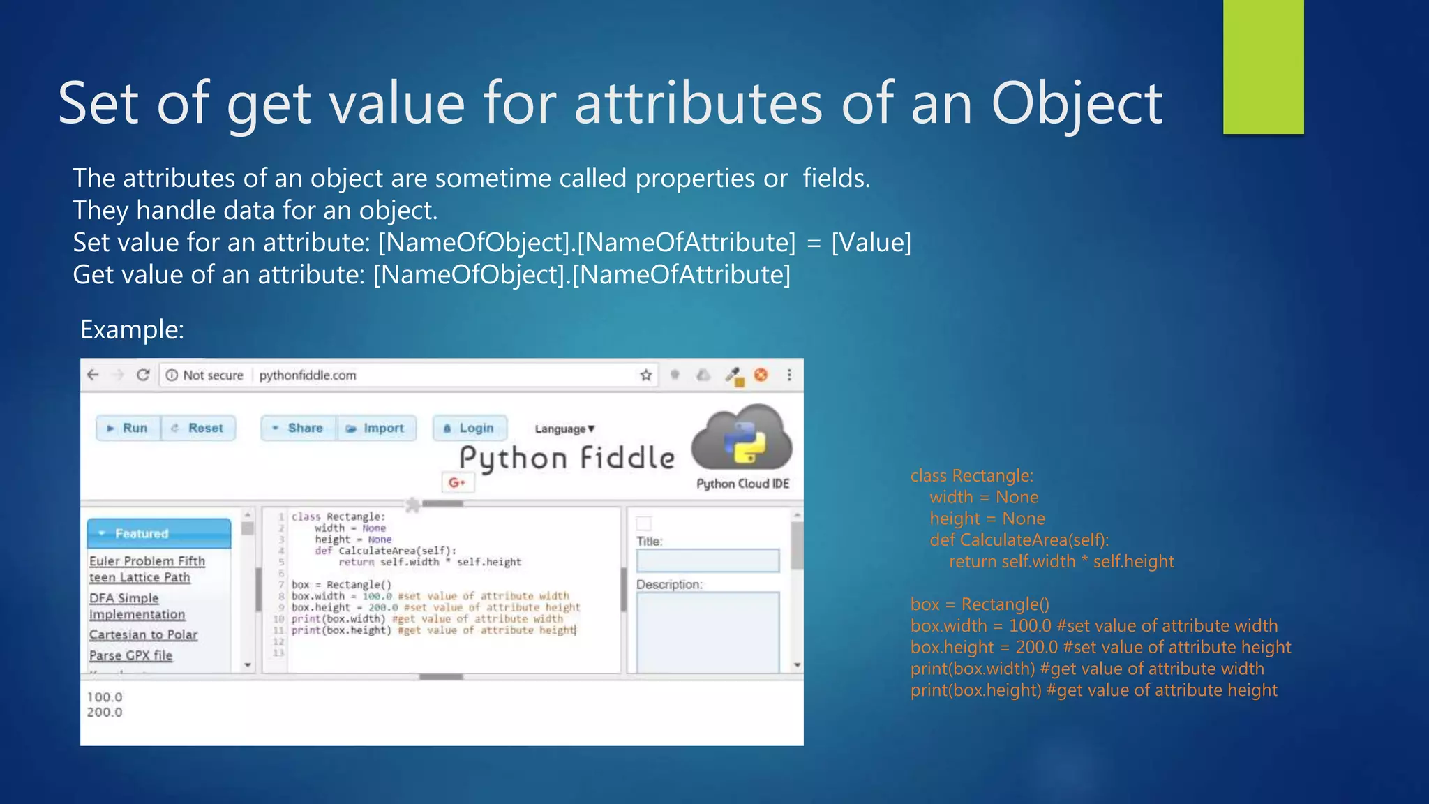 Set of get value for attributes of an Object class Rectangle: width = None height = None def CalculateArea(self): return self.width * self.height box = Rectangle() box.width = 100.0 #set value of attribute width box.height = 200.0 #set value of attribute height print(box.width) #get value of attribute width print(box.height) #get value of attribute height The attributes of an object are sometime called properties or fields. They handle data for an object. Set value for an attribute: [NameOfObject].[NameOfAttribute] = [Value] Get value of an attribute: [NameOfObject].[NameOfAttribute] Example: 