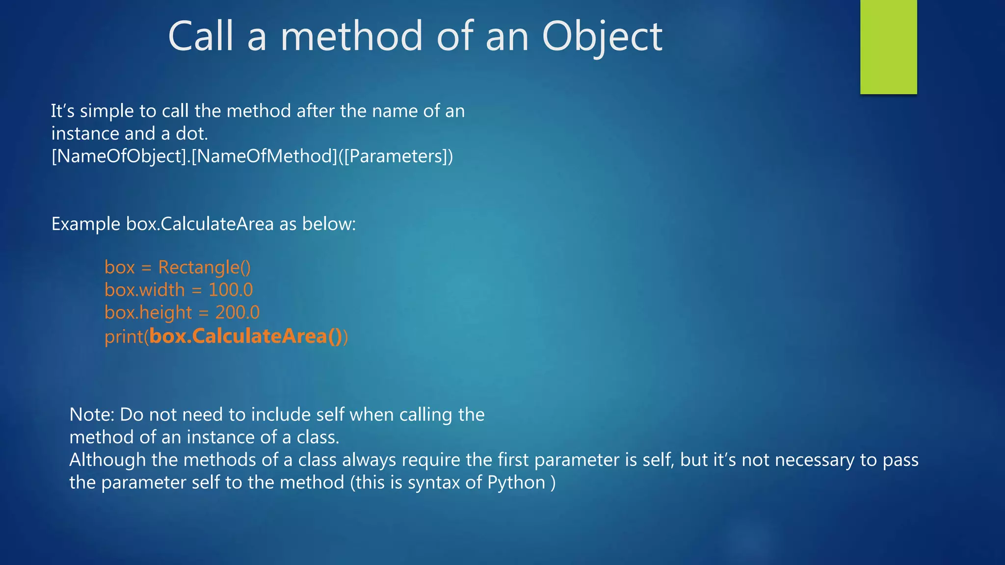 Call a method of an Object Note: Do not need to include self when calling the method of an instance of a class. Although the methods of a class always require the first parameter is self, but it’s not necessary to pass the parameter self to the method (this is syntax of Python ) box = Rectangle() box.width = 100.0 box.height = 200.0 print(box.CalculateArea()) It’s simple to call the method after the name of an instance and a dot. [NameOfObject].[NameOfMethod]([Parameters]) Example box.CalculateArea as below: 