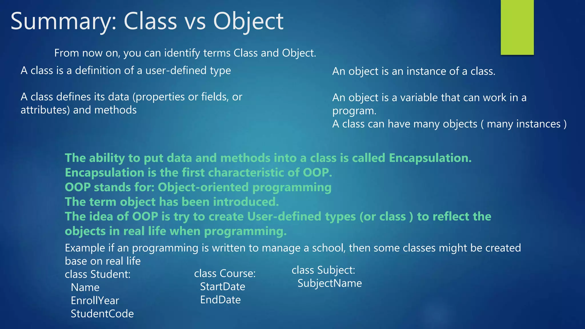 Summary: Class vs Object From now on, you can identify terms Class and Object. A class is a definition of a user-defined type A class defines its data (properties or fields, or attributes) and methods An object is an instance of a class. An object is a variable that can work in a program. A class can have many objects ( many instances ) The ability to put data and methods into a class is called Encapsulation. Encapsulation is the first characteristic of OOP. OOP stands for: Object-oriented programming The term object has been introduced. The idea of OOP is try to create User-defined types (or class ) to reflect the objects in real life when programming. Example if an programming is written to manage a school, then some classes might be created base on real life class Student: Name EnrollYear StudentCode class Course: StartDate EndDate class Subject: SubjectName 