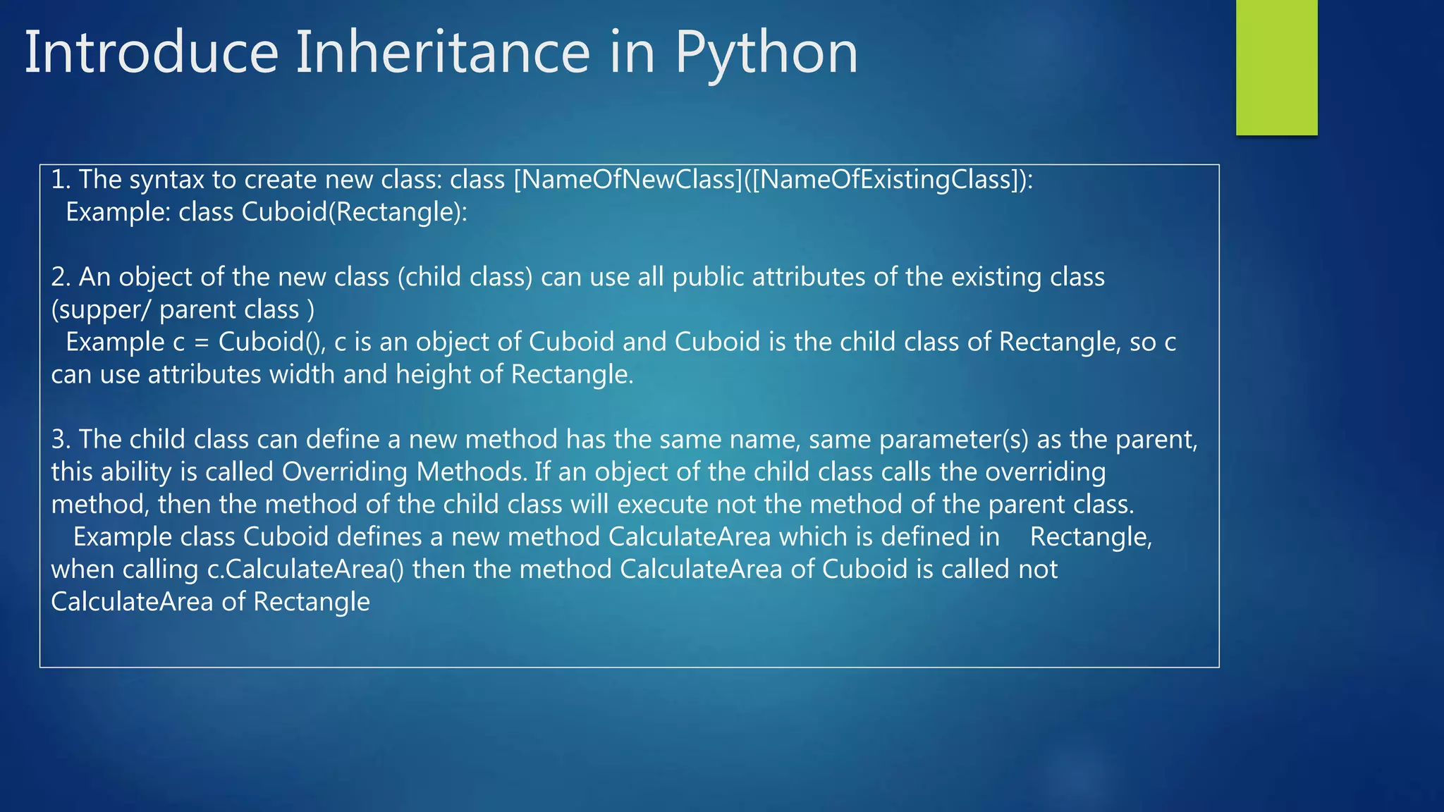 Introduce Inheritance in Python 1. The syntax to create new class: class [NameOfNewClass]([NameOfExistingClass]): Example: class Cuboid(Rectangle): 2. An object of the new class (child class) can use all public attributes of the existing class (supper/ parent class ) Example c = Cuboid(), c is an object of Cuboid and Cuboid is the child class of Rectangle, so c can use attributes width and height of Rectangle. 3. The child class can define a new method has the same name, same parameter(s) as the parent, this ability is called Overriding Methods. If an object of the child class calls the overriding method, then the method of the child class will execute not the method of the parent class. Example class Cuboid defines a new method CalculateArea which is defined in Rectangle, when calling c.CalculateArea() then the method CalculateArea of Cuboid is called not CalculateArea of Rectangle 