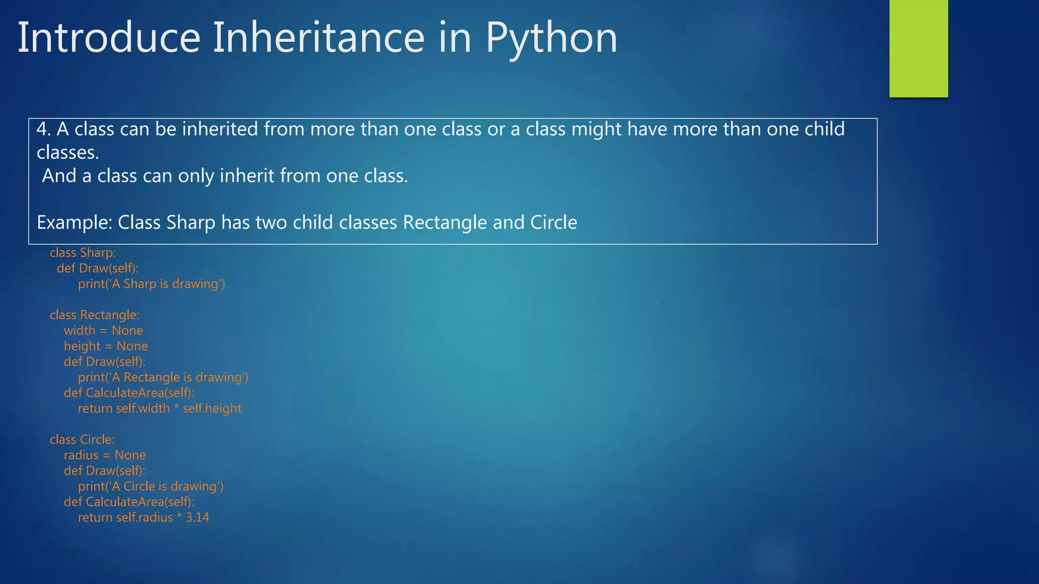Introduce Inheritance in Python 4. A class can be inherited from more than one class or a class might have more than one child classes. And a class can only inherit from one class. Example: Class Sharp has two child classes Rectangle and Circle class Sharp: def Draw(self): print('A Sharp is drawing') class Rectangle: width = None height = None def Draw(self): print('A Rectangle is drawing') def CalculateArea(self): return self.width * self.height class Circle: radius = None def Draw(self): print('A Circle is drawing') def CalculateArea(self): return self.radius * 3.14 