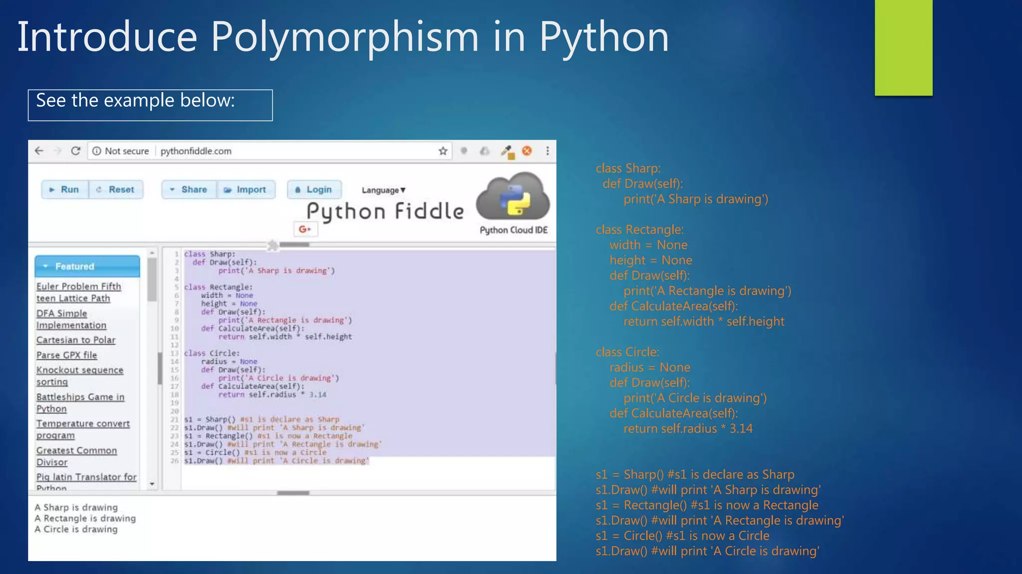 Introduce Polymorphism in Python See the example below: class Sharp: def Draw(self): print('A Sharp is drawing') class Rectangle: width = None height = None def Draw(self): print('A Rectangle is drawing') def CalculateArea(self): return self.width * self.height class Circle: radius = None def Draw(self): print('A Circle is drawing') def CalculateArea(self): return self.radius * 3.14 s1 = Sharp() #s1 is declare as Sharp s1.Draw() #will print 'A Sharp is drawing' s1 = Rectangle() #s1 is now a Rectangle s1.Draw() #will print 'A Rectangle is drawing' s1 = Circle() #s1 is now a Circle s1.Draw() #will print 'A Circle is drawing' 