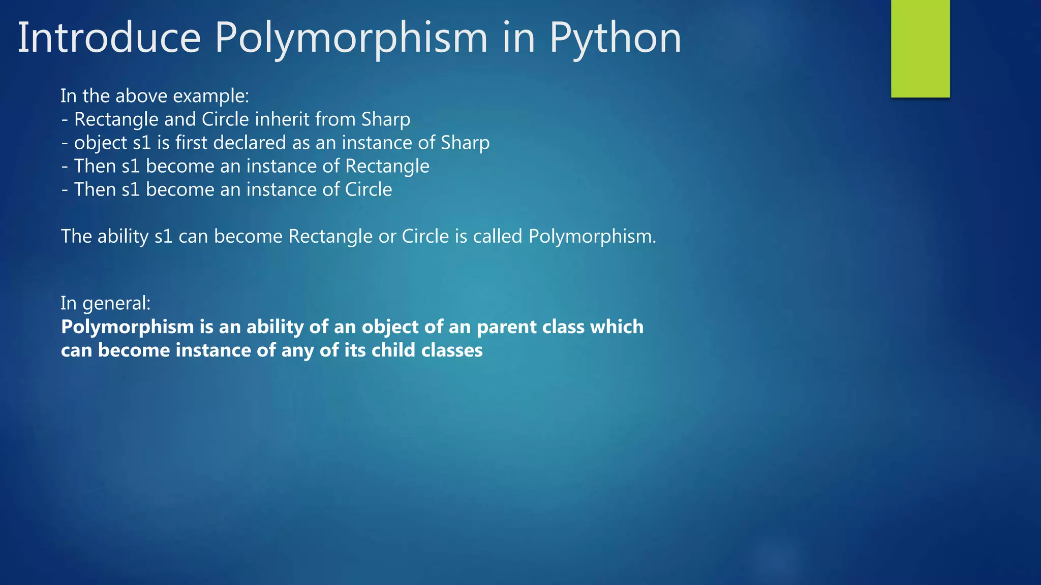 Introduce Polymorphism in Python In the above example: - Rectangle and Circle inherit from Sharp - object s1 is first declared as an instance of Sharp - Then s1 become an instance of Rectangle - Then s1 become an instance of Circle The ability s1 can become Rectangle or Circle is called Polymorphism. In general: Polymorphism is an ability of an object of an parent class which can become instance of any of its child classes 