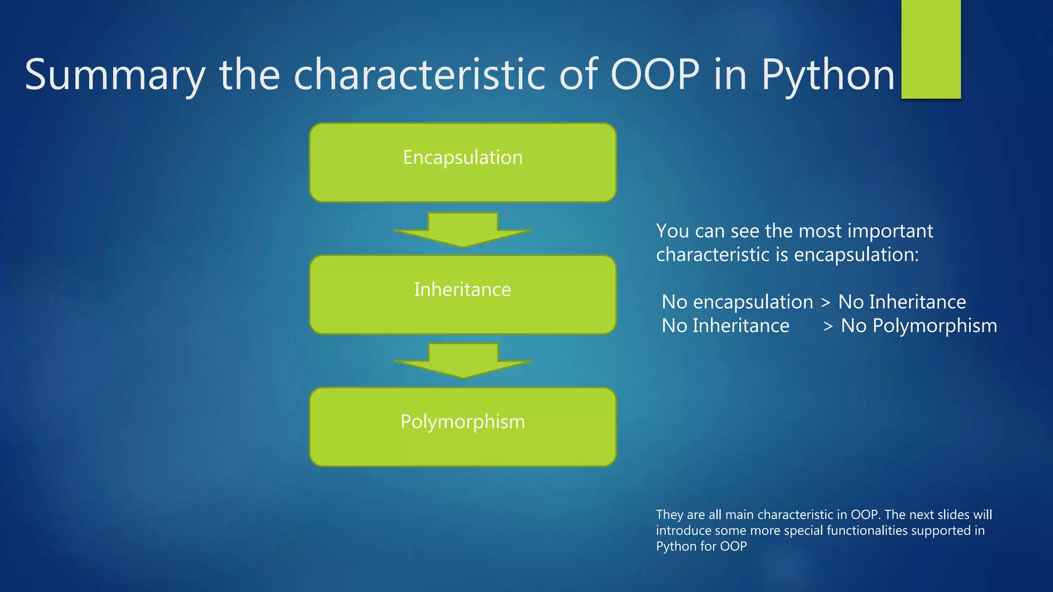 Summary the characteristic of OOP in Python Encapsulation Inheritance Polymorphism You can see the most important characteristic is encapsulation: No encapsulation > No Inheritance No Inheritance > No Polymorphism They are all main characteristic in OOP. The next slides will introduce some more special functionalities supported in Python for OOP 