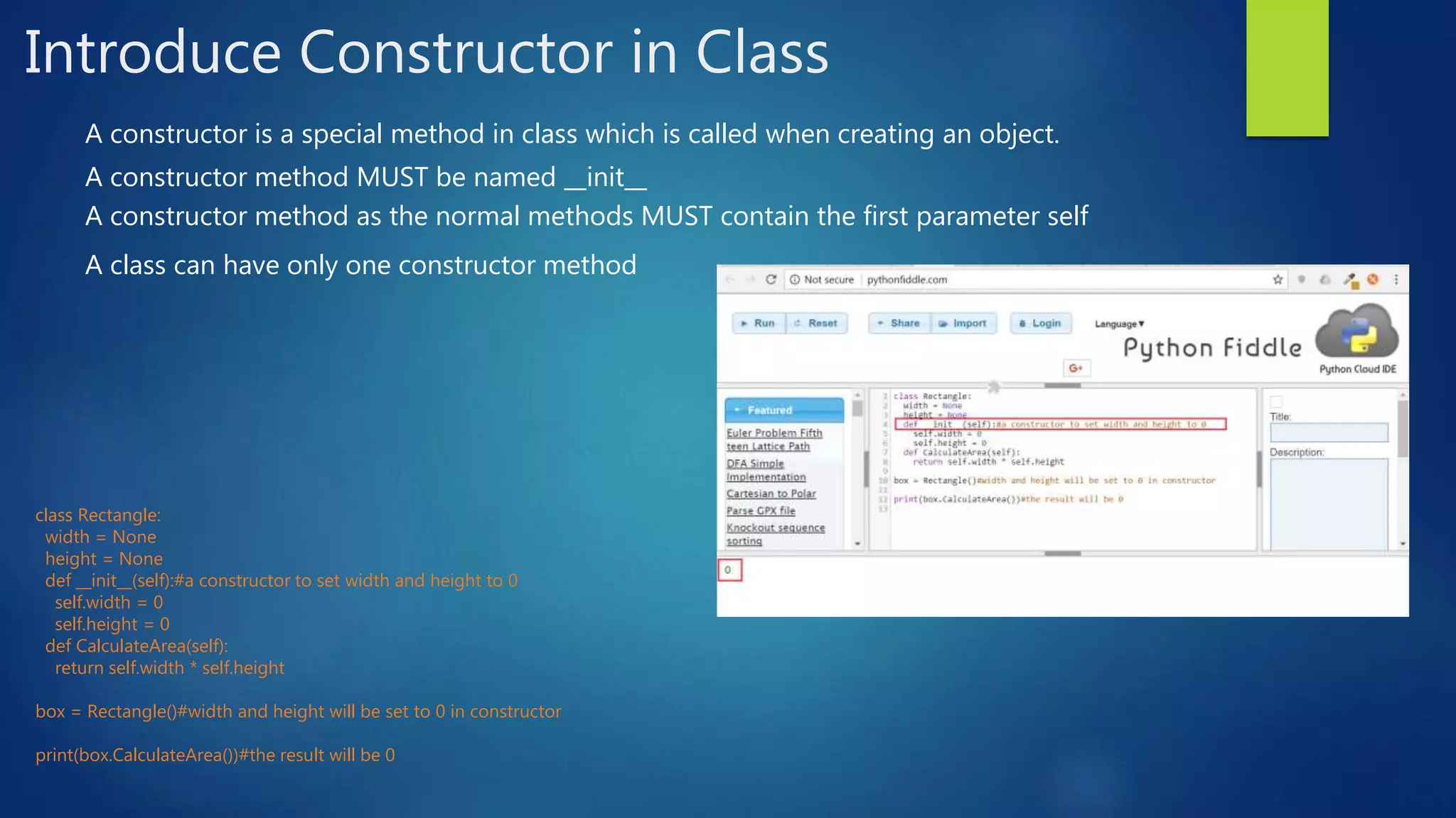 Introduce Constructor in Class A constructor is a special method in class which is called when creating an object. A constructor method MUST be named __init__ A constructor method as the normal methods MUST contain the first parameter self A class can have only one constructor method class Rectangle: width = None height = None def __init__(self):#a constructor to set width and height to 0 self.width = 0 self.height = 0 def CalculateArea(self): return self.width * self.height box = Rectangle()#width and height will be set to 0 in constructor print(box.CalculateArea())#the result will be 0 