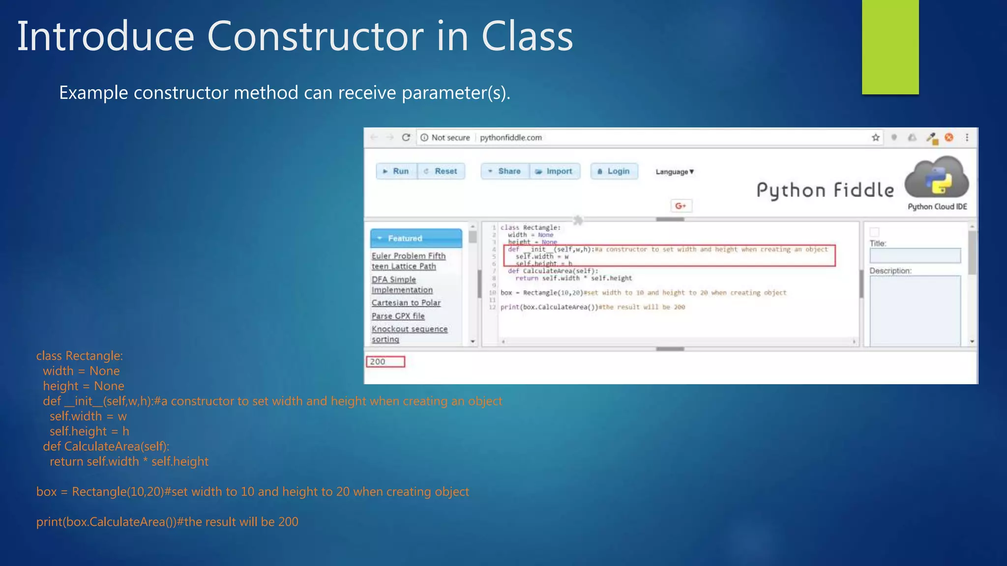 Introduce Constructor in Class Example constructor method can receive parameter(s). class Rectangle: width = None height = None def __init__(self,w,h):#a constructor to set width and height when creating an object self.width = w self.height = h def CalculateArea(self): return self.width * self.height box = Rectangle(10,20)#set width to 10 and height to 20 when creating object print(box.CalculateArea())#the result will be 200 