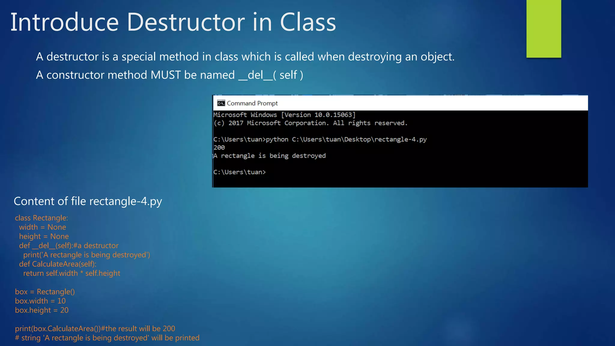 Introduce Destructor in Class A destructor is a special method in class which is called when destroying an object. A constructor method MUST be named __del__( self ) class Rectangle: width = None height = None def __del__(self):#a destructor print('A rectangle is being destroyed') def CalculateArea(self): return self.width * self.height box = Rectangle() box.width = 10 box.height = 20 print(box.CalculateArea())#the result will be 200 # string 'A rectangle is being destroyed' will be printed Content of file rectangle-4.py 