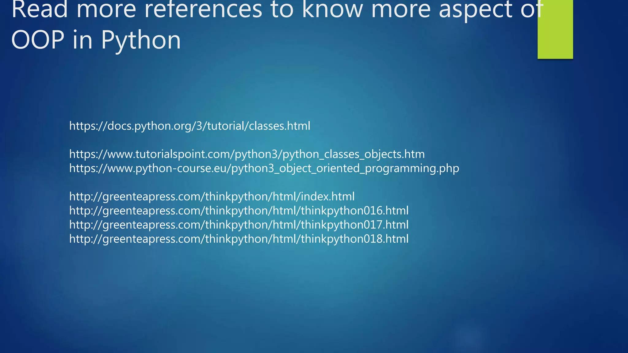 Read more references to know more aspect of OOP in Python https://docs.python.org/3/tutorial/classes.html https://www.tutorialspoint.com/python3/python_classes_objects.htm https://www.python-course.eu/python3_object_oriented_programming.php http://greenteapress.com/thinkpython/html/index.html http://greenteapress.com/thinkpython/html/thinkpython016.html http://greenteapress.com/thinkpython/html/thinkpython017.html http://greenteapress.com/thinkpython/html/thinkpython018.html 