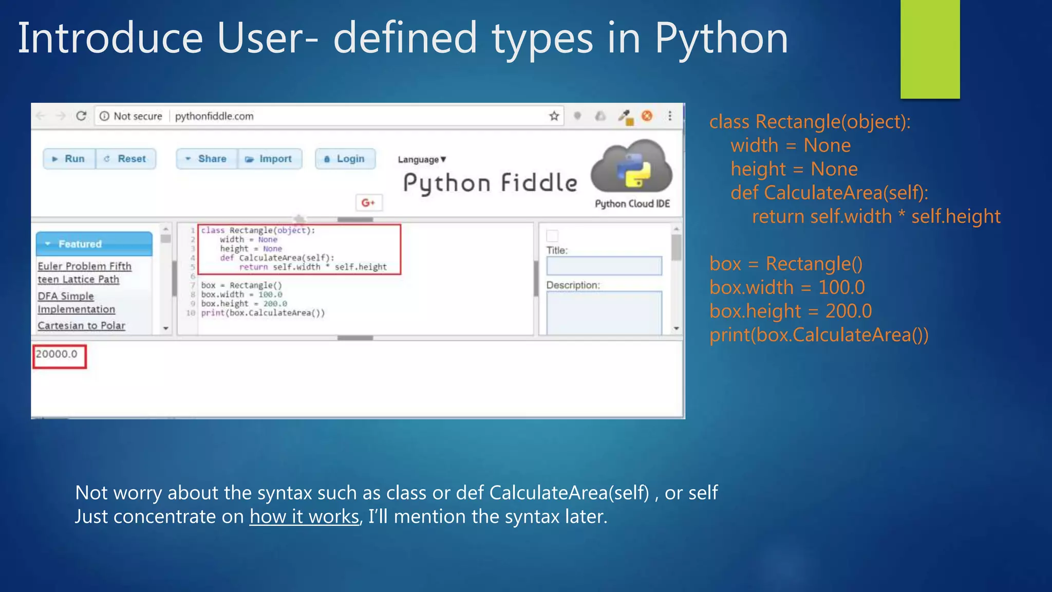 Introduce User- defined types in Python class Rectangle(object): width = None height = None def CalculateArea(self): return self.width * self.height box = Rectangle() box.width = 100.0 box.height = 200.0 print(box.CalculateArea()) Not worry about the syntax such as class or def CalculateArea(self) , or self Just concentrate on how it works, I’ll mention the syntax later. 